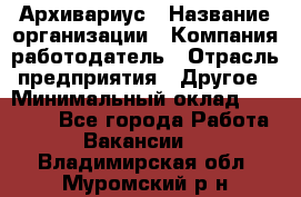 Архивариус › Название организации ­ Компания-работодатель › Отрасль предприятия ­ Другое › Минимальный оклад ­ 18 000 - Все города Работа » Вакансии   . Владимирская обл.,Муромский р-н